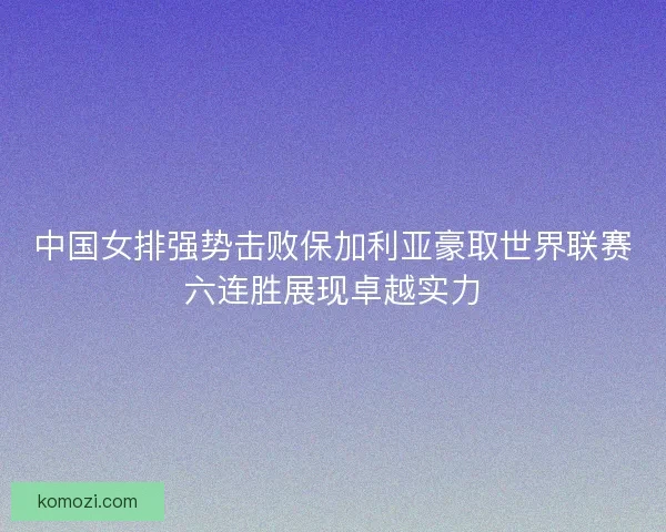 中国女排强势击败保加利亚豪取世界联赛六连胜展现卓越实力
