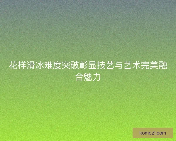 花样滑冰难度突破彰显技艺与艺术完美融合魅力