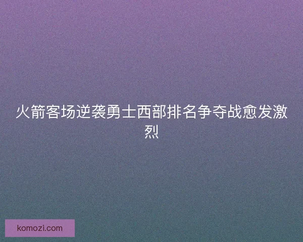 火箭客场逆袭勇士西部排名争夺战愈发激烈