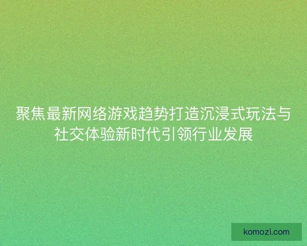 聚焦最新网络游戏趋势打造沉浸式玩法与社交体验新时代引领行业发展