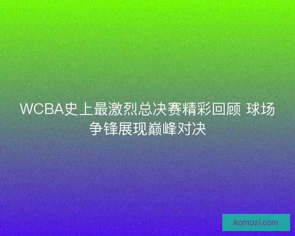 WCBA史上最激烈总决赛精彩回顾 球场争锋展现巅峰对决