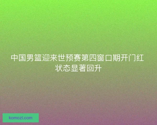 中国男篮迎来世预赛第四窗口期开门红 状态显著回升