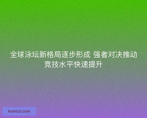 全球泳坛新格局逐步形成 强者对决推动竞技水平快速提升