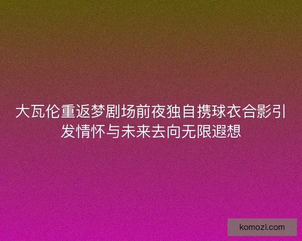 大瓦伦重返梦剧场前夜独自携球衣合影引发情怀与未来去向无限遐想